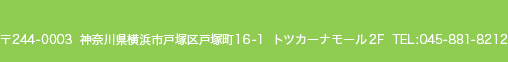 〒244-0003　神奈川県横浜市戸塚区戸塚町16-1　トツカーナモール2F　TEL:045-881-8212